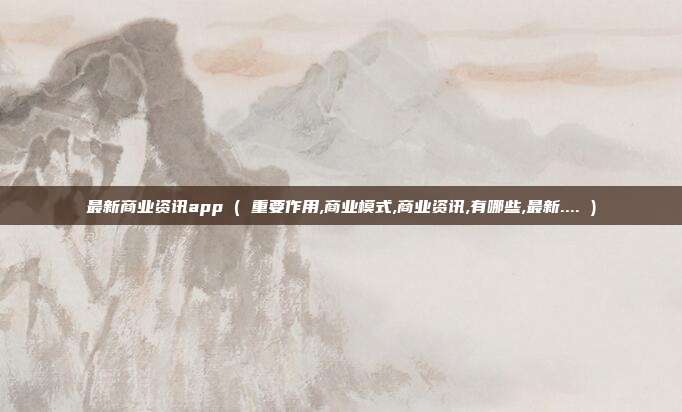 最新商业资讯app ( 重要作用,商业模式,商业资讯,有哪些,最新.... )