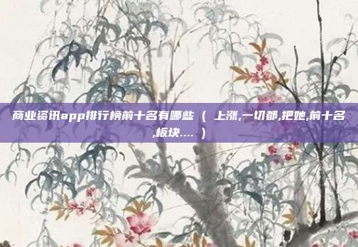 商业资讯app排行榜前十名有哪些 ( 上涨,一切都,把她,前十名,板块.... )