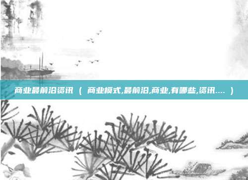 商业最前沿资讯 ( 商业模式,最前沿,商业,有哪些,资讯.... )