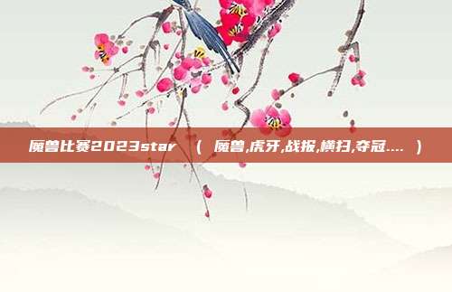魔兽比赛2023star （ 魔兽,虎牙,战报,横扫,夺冠.... ）