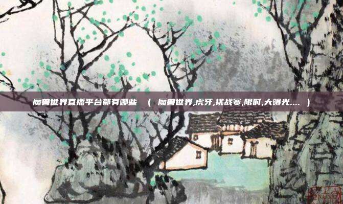 魔兽世界直播平台都有哪些 （ 魔兽世界,虎牙,挑战赛,限时,大曝光.... ）