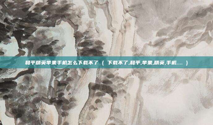和平精英苹果手机怎么下载不了 ( 下载不了,和平,苹果,精英,手机.... )