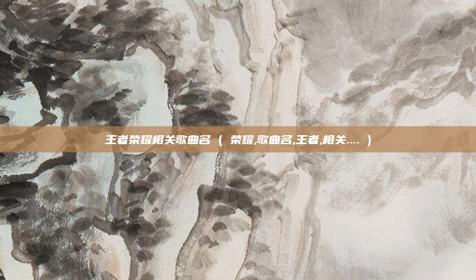 王者荣耀相关歌曲名 ( 荣耀,歌曲名,王者,相关.... )