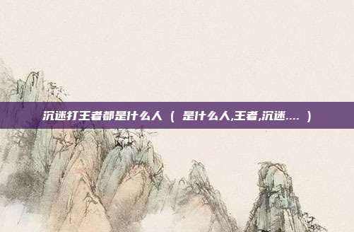 沉迷打王者都是什么人 ( 是什么人,王者,沉迷.... )
