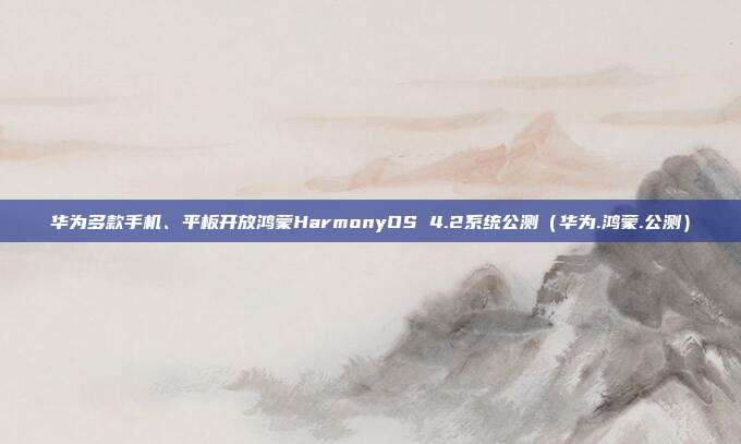 华为多款手机、平板开放鸿蒙HarmonyOS 4.2系统公测（华为.鸿蒙.公测）