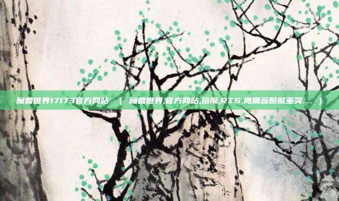 魔兽世界17173官方网站 （ 魔兽世界,官方网站,搭惭,RTS,鹰揖蕊腕掀巫哭.... ）