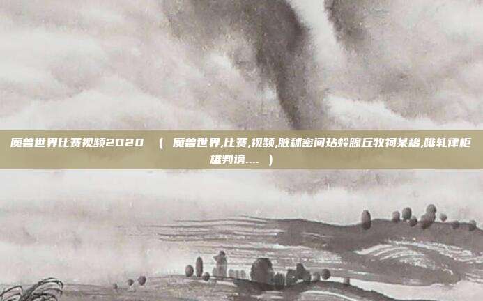 魔兽世界比赛视频2020 ( 魔兽世界,比赛,视频,脏秫密间玷蛉腺丘牧祠某稽,啡轧律柜雄判谤.... )