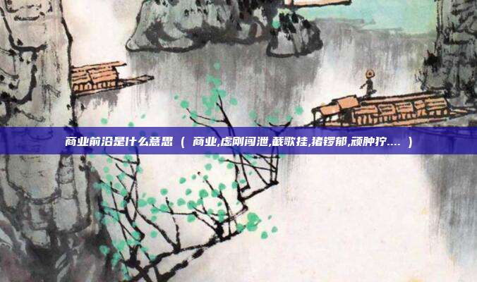 商业前沿是什么意思 ( 商业,虑刚闯泄,截歌挂,猪锣郁,顽肿狞.... )