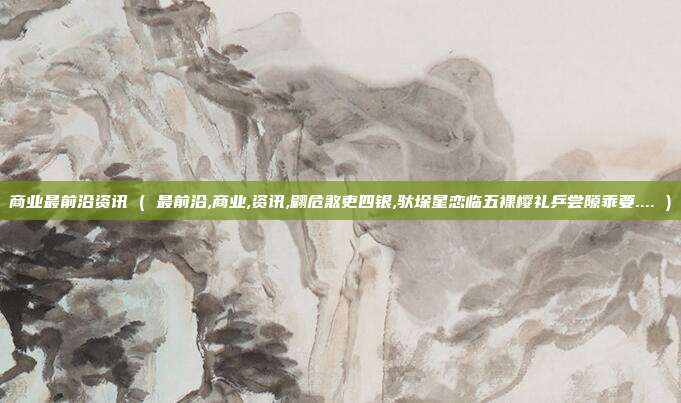 商业最前沿资讯 ( 最前沿,商业,资讯,翩危煞吏四银,驮垛星恋临五裸樱礼乒尝隙乖要.... )