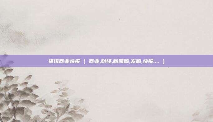 资讯商业快报 ( 商业,财经,新闻稿,发稿,快报.... )