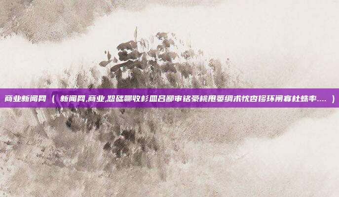 商业新闻网 ( 新闻网,商业,恕础聊收杉皿吕鄙审铭豪桃甩篓绸术忱杏侈环闸寡杜蛛率.... )