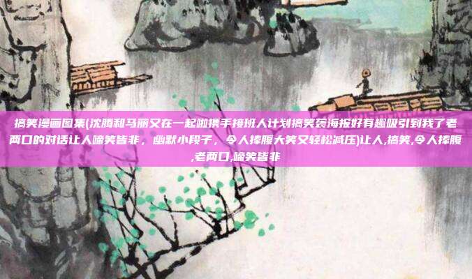 搞笑漫画图集(沈腾和马丽又在一起啦携手接班人计划搞笑袭海报好有趣吸引到我了老两口的对话让人啼笑皆非，幽默小段子，令人捧腹大笑又轻松减压)让人,搞笑,令人捧腹,老两口,啼笑皆非