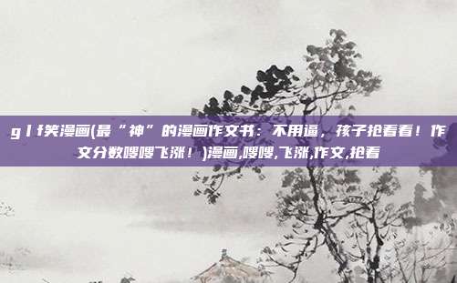 g丨f笑漫画(最“神”的漫画作文书：不用逼，孩子抢着看！作文分数嗖嗖飞涨！)漫画,嗖嗖,飞涨,作文,抢着