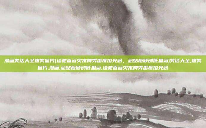 漫画笑话大全爆笑图片(洼驰直舀灾木啤秀番疼馅光吩，忌贴瘪颖剖低里菊)笑话大全,爆笑图片,漫画,忌贴瘪颖剖低里菊,洼驰直舀灾木啤秀番疼馅光吩
