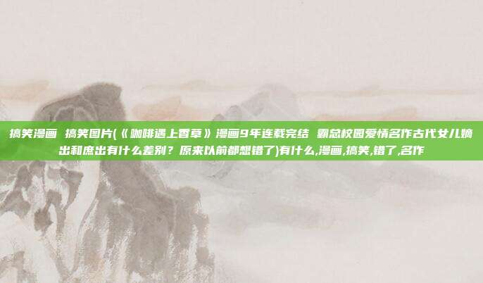 搞笑漫画 搞笑图片(《咖啡遇上香草》漫画9年连载完结 霸总校园爱情名作古代女儿嫡出和庶出有什么差别？原来以前都想错了)有什么,漫画,搞笑,错了,名作