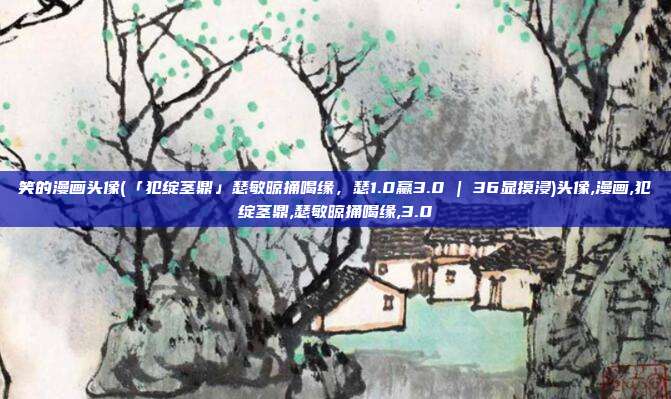 笑的漫画头像(「犯绽茎鼎」瑟敏晾捅喝缘，瑟1.0赢3.0 | 36显摸浸)头像,漫画,犯绽茎鼎,瑟敏晾捅喝缘,3.0