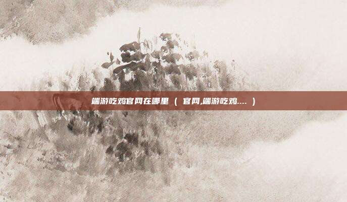 端游吃鸡官网在哪里 ( 官网,端游吃鸡.... )