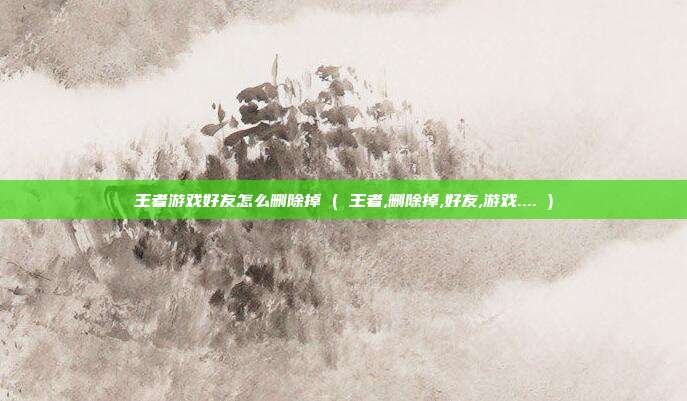 王者游戏好友怎么删除掉 ( 王者,删除掉,好友,游戏.... )