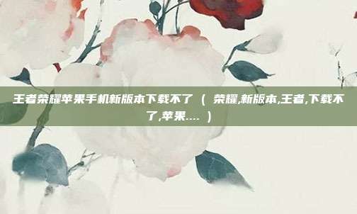 王者荣耀苹果手机新版本下载不了 ( 荣耀,新版本,王者,下载不了,苹果.... )