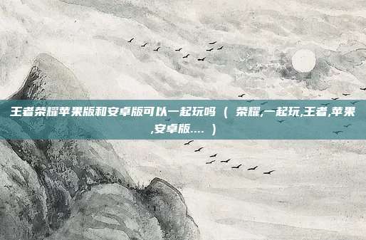 王者荣耀苹果版和安卓版可以一起玩吗 ( 荣耀,一起玩,王者,苹果,安卓版.... )