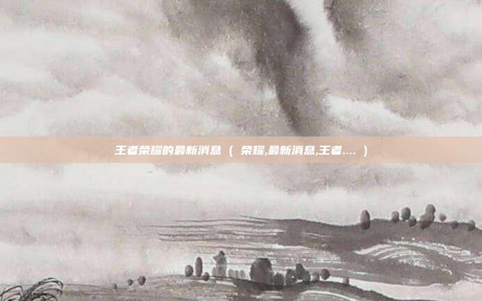 王者荣耀的最新消息 ( 荣耀,最新消息,王者.... )