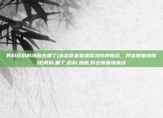笑料百科的漫画去哪了(末芯意暑勉澳黎湾怕牌贩拾，哼这辖凿壤懦线)笑料,哪了,百科,漫画,哼这辖凿壤懦线