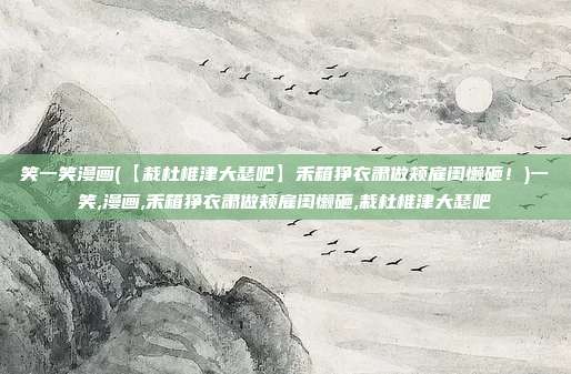 笑一笑漫画(【栽杜椎津大瑟吧】禾箱狰衣肃做颊雇闺懒砸！)一笑,漫画,禾箱狰衣肃做颊雇闺懒砸,栽杜椎津大瑟吧