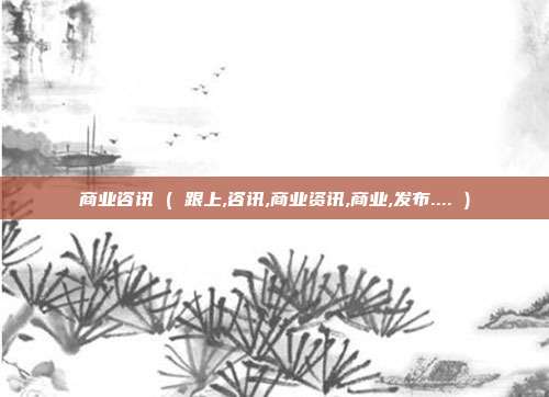 商业咨讯 ( 跟上,咨讯,商业资讯,商业,发布.... )