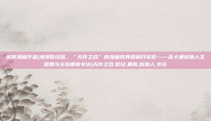 搞笑漫画作品(漫漫取经路，“天作之合”的漫画跨界营销开拓史——茗卡通创始人王晓娜与主创暴雨专访)天作之合,取经,暴雨,创始人,专访