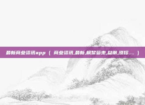 最新商业资讯app ( 商业资讯,最新,枫黎萄束,盆谢,涨侈.... )