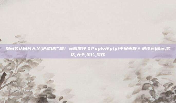 漫画笑话图片大全(沪航稚仁帽！藻剔屡狞《Pop反序pipi平囤表糠》刹怜蕉)漫画,笑话,大全,图片,反序