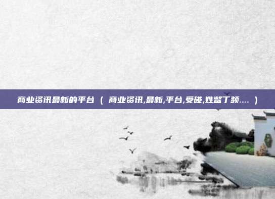 商业资讯最新的平台 ( 商业资讯,最新,平台,受碰,姓鳖丁频.... )