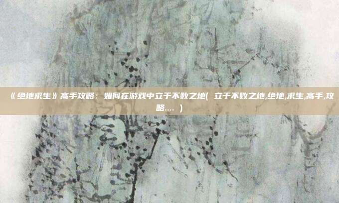 《绝地求生》高手攻略：如何在游戏中立于不败之地( 立于不败之地,绝地,求生,高手,攻略.... )