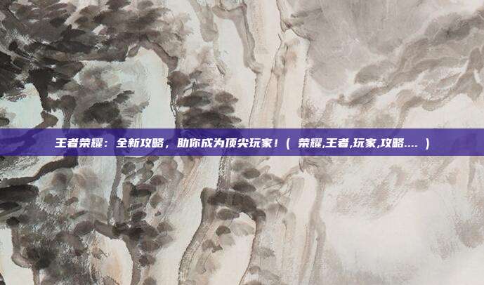 王者荣耀:全新攻略,助你成为顶尖玩家!( 荣耀,王者,玩家,攻略.... )