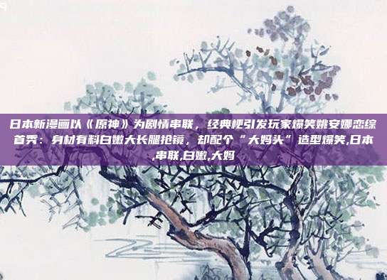 日本新漫画以《原神》为剧情串联，经典梗引发玩家爆笑姚安娜恋综首秀：身材有料白嫩大长腿抢镜，却配个“大妈头”造型爆笑,日本,串联,白嫩,大妈