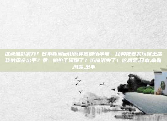 这就是影响力？日本新漫画用原神做剧情串联，经典梗看笑玩家王思聪的母亲出手？黄一鸣终于闭嘴了？仿佛消失了！这就是,日本,串联,闭嘴,出手