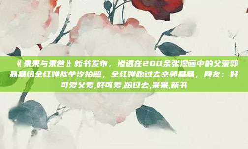 ​《果果与果爸》新书发布，渗透在200余张漫画中的父爱郭晶晶给全红婵陈芋汐拍照，全红婵跑过去亲郭晶晶，网友：好可爱父爱,好可爱,跑过去,果果,新书