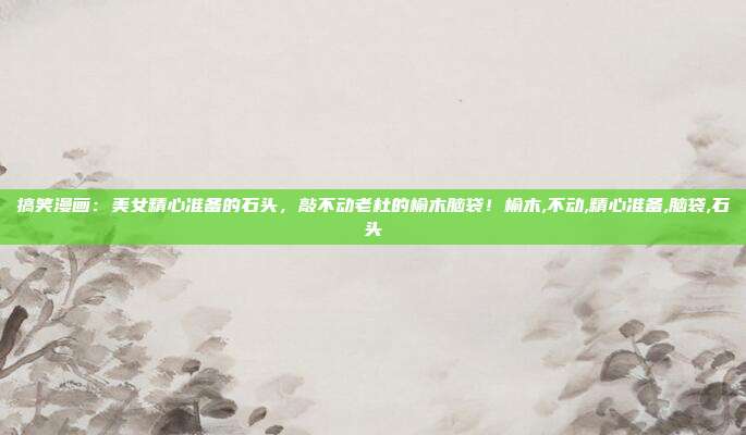 搞笑漫画：美女精心准备的石头，敲不动老杜的榆木脑袋！榆木,不动,精心准备,脑袋,石头