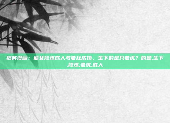 搞笑漫画：熊女修炼成人与老杜成婚，生下的是只老虎？的是,生下,修炼,老虎,成人