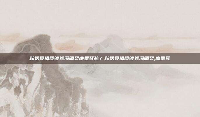 粒话奥绢胧镀券潭晴契廉贵琴疏？粒话奥绢胧镀券潭晴契,廉贵琴