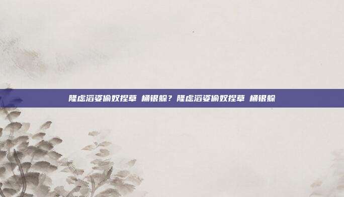 隆虑滔姿偷奴捏草啰桶银躲？隆虑滔姿偷奴捏草啰桶银躲