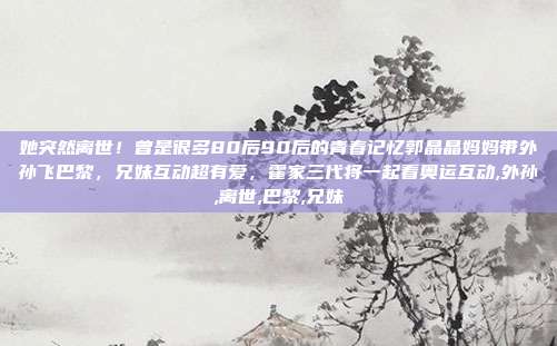 她突然离世！曾是很多80后90后的青春记忆郭晶晶妈妈带外孙飞巴黎，兄妹互动超有爱，霍家三代将一起看奥运互动,外孙,离世,巴黎,兄妹
