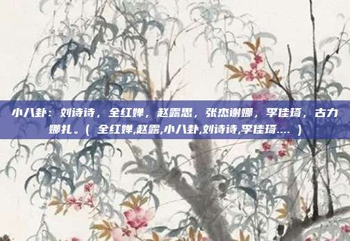 小八卦：刘诗诗，全红婵，赵露思，张杰谢娜，李佳琦，古力娜扎。( 全红婵,赵露,小八卦,刘诗诗,李佳琦.... )