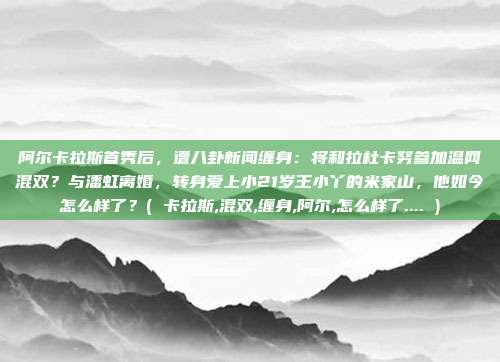 阿尔卡拉斯首秀后，遭八卦新闻缠身：将和拉杜卡努参加温网混双？与潘虹离婚，转身爱上小21岁王小丫的米家山，他如今怎么样了？( 卡拉斯,混双,缠身,阿尔,怎么样了.... )
