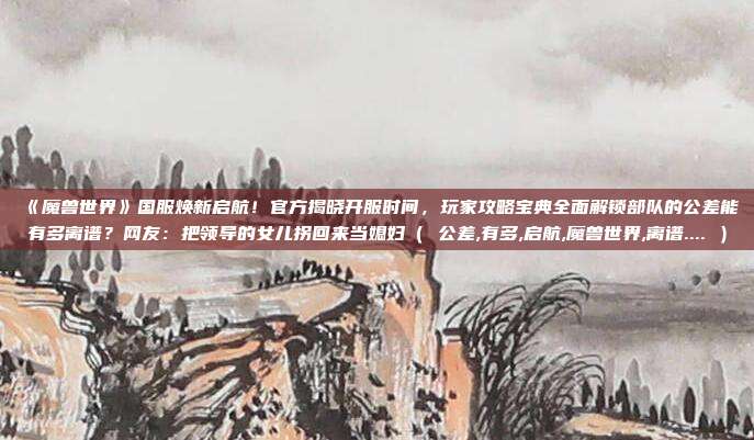《魔兽世界》国服焕新启航!官方揭晓开服时间,玩家攻略宝典全面解锁部队的公差能有多离谱?网友:把领导的女儿拐回来当媳妇( 公差,有多,启航,魔兽世界,离谱.... )