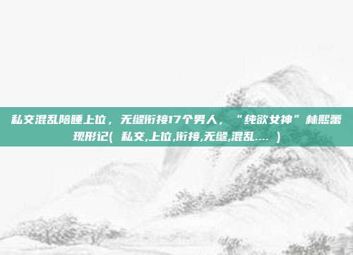 私交混乱陪睡上位，无缝衔接17个男人，“纯欲女神”林熙蕾现形记( 私交,上位,衔接,无缝,混乱.... )