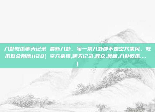 八卦吃瓜聊天记录 最新八卦，每一条八卦都不是空穴来风，吃瓜群众别信1120( 空穴来风,聊天记录,群众,最新,八卦吃瓜.... )