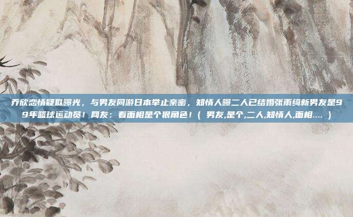 乔欣恋情疑似曝光，与男友同游日本举止亲密，知情人曝二人已结婚张雨绮新男友是99年篮球运动员！网友：看面相是个狠角色！( 男友,是个,二人,知情人,面相.... )
