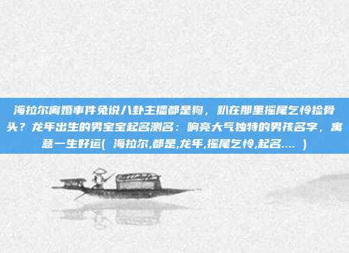 海拉尔离婚事件兔说八卦主播都是狗，趴在那里摇尾乞怜捡骨头？龙年出生的男宝宝起名测名：响亮大气独特的男孩名字，寓意一生好运( 海拉尔,都是,龙年,摇尾乞怜,起名.... )