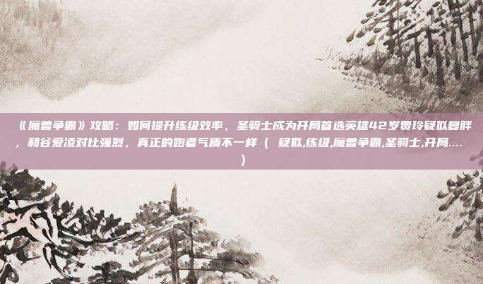 《魔兽争霸》攻略：如何提升练级效率，圣骑士成为开局首选英雄42岁贾玲疑似复胖，和谷爱凌对比强烈，真正的跑者气质不一样（ 疑似,练级,魔兽争霸,圣骑士,开局.... ）
